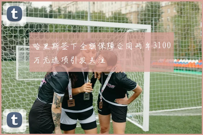 哈里斯签下全额保障合同两年3100万无选项引发关注