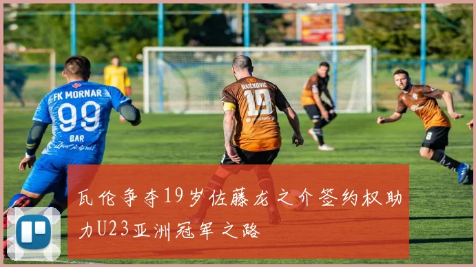 瓦伦争夺19岁佐藤龙之介签约权助力U23亚洲冠军之路