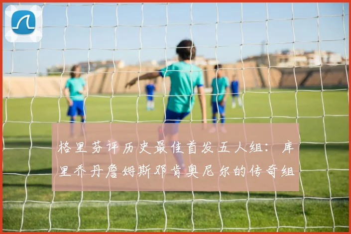 格里芬评历史最佳首发五人组：库里乔丹詹姆斯邓肯奥尼尔的传奇组合
