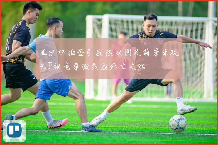 亚洲杯抽签引发热议国足前景乐观而F组竞争激烈成死亡之组
