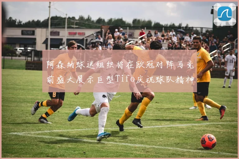 阿森纳球迷组织将在欧冠对阵马竞前盛大展示巨型Tifo庆祝球队精神