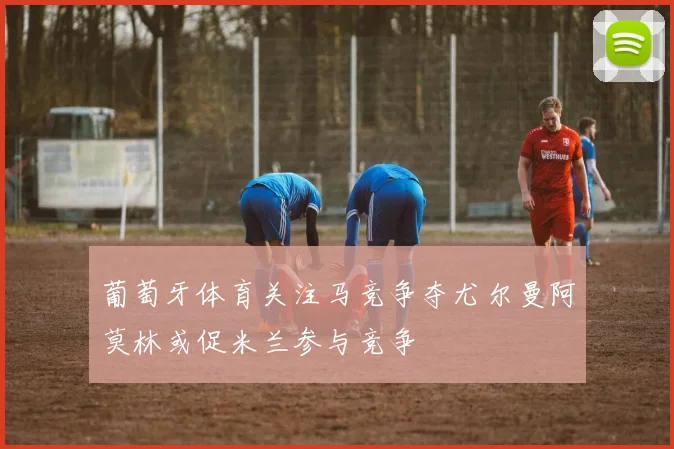 葡萄牙体育关注马竞争夺尤尔曼阿莫林或促米兰参与竞争