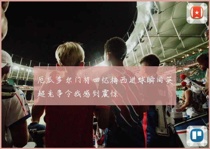 厄瓜多尔门将回忆梅西进球瞬间英超竞争令我感到震惊