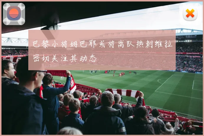 巴黎小将姆巴耶或将离队热刺维拉密切关注其动态