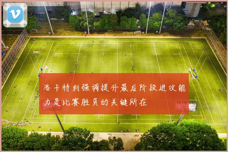 洛卡特利强调提升最后阶段进攻能力是比赛胜负的关键所在