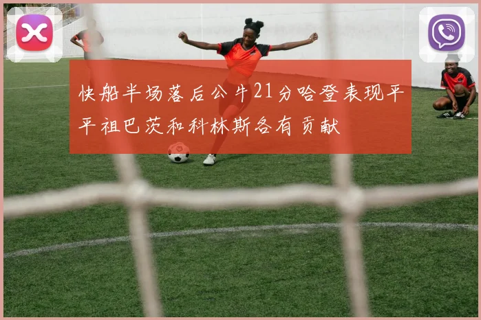 快船半场落后公牛21分哈登表现平平祖巴茨和科林斯各有贡献